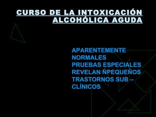 CURSO DE LA INTOXICACIÓN
ALCOHÓLICA AGUDA
APARENTEMENTEAPARENTEMENTE
NORMALESNORMALES
PRUEBAS ESPECIALESPRUEBAS ESPECIALES
REVELAN ÑPEQUEÑOSREVELAN ÑPEQUEÑOS
TRASTORNOS SUB –TRASTORNOS SUB –
CLÍNICOSCLÍNICOS
 