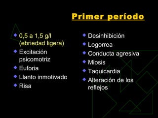 Primer período
 0,5 a 1,5 g/l
(ebriedad ligera)
 Excitación
psicomotriz
 Euforia
 Llanto inmotivado
 Risa
 Desinhibición
 Logorrea
 Conducta agresiva
 Miosis
 Taquicardia
 Alteración de los
reflejos
 