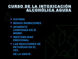 CURSO DE LA INTOXICACIÓN
ALCOHÓLICA AGUDA
 EUFORIAEUFORIA
 MENOS INHIBICIONESMENOS INHIBICIONES
 APARENTEAPARENTE
CONFIANZA EN SÍCONFIANZA EN SÍ
MISMOMISMO
 INESTABILIDADINESTABILIDAD
EMOCIONALEMOCIONAL
 LAS REACCIONES SELAS REACCIONES SE
RETARDAN EN ELRETARDAN EN EL
35%35%
DE LA GENTEDE LA GENTE
 