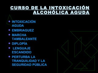CURSO DE LA INTOXICACIÓN
ALCOHÓLICA AGUDA
 INTOXICACIÓNINTOXICACIÓN
AGUDAAGUDA
 EMBRIAGUEZEMBRIAGUEZ
 MARCHAMARCHA
TAMBALEANTETAMBALEANTE
 DIPLOPÍADIPLOPÍA
 LENGUAJELENGUAJE
ESCANDIDOESCANDIDO
 PERTURBA LAPERTURBA LA
TRANQUILIDAD Y LATRANQUILIDAD Y LA
SEGURIDAD PÚBLICASEGURIDAD PÚBLICA
 