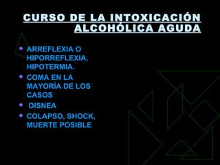 CURSO DE LA INTOXICACIÓN
ALCOHÓLICA AGUDA
 ARREFLEXIA O
HIPORREFLEXIA,
HIPOTERMIA.
 COMA EN LA
MAYORÍA DE LOS
CASOS
 DISNEA
 COLAPSO, SHOCK,
MUERTE POSIBLE
 