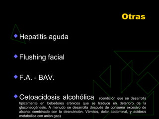 Otras
 Hepatitis aguda
 Flushing facial
 F.A. - BAV.
 Cetoacidosis alcohólica (condición que se desarrolla
típicamente en bebedores crónicos que se traduce en deterioro de la
gluconeogénesis. A menudo se desarrolla después de consumo excesivo de
alcohol combinado con la desnutrición. Vómitos, dolor abdominal, y acidosis
metabólica con anión gap)
 