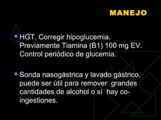 MANEJO
 HGT. Corregir hipoglucemia.
Previamente Tiamina (B1) 100 mg EV.
Control periódico de glucemia.
 Sonda nasogástrica y lavado gástrico,
puede ser útil para remover grandes
cantidades de alcohol o sí hay co-
ingestiones.
 
