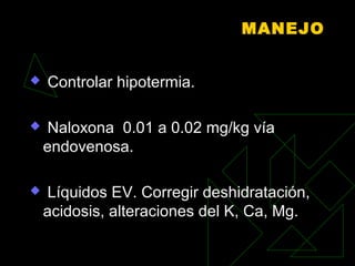 MANEJO
 Controlar hipotermia.
 Naloxona 0.01 a 0.02 mg/kg vía
endovenosa.
 Líquidos EV. Corregir deshidratación,
acidosis, alteraciones del K, Ca, Mg.
 