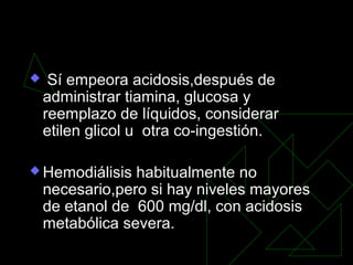 Sí empeora acidosis,después de
administrar tiamina, glucosa y
reemplazo de líquidos, considerar
etilen glicol u otra co-ingestión.
 Hemodiálisis habitualmente no
necesario,pero si hay niveles mayores
de etanol de 600 mg/dl, con acidosis
metabólica severa.
 