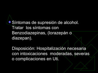  Síntomas de supresión de alcohol.
Tratar los síntomas con
Benzodiazepinas, (lorazepán o
diazepan).
Disposición: Hospitalización necesaria
con intoxicaciones moderadas, severas
o complicaciones en Uti.
 