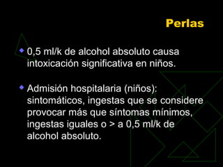 Perlas
 0,5 ml/k de alcohol absoluto causa
intoxicación significativa en niños.
 Admisión hospitalaria (niños):
sintomáticos, ingestas que se considere
provocar más que síntomas mínimos,
ingestas iguales o > a 0,5 ml/k de
alcohol absoluto.
 