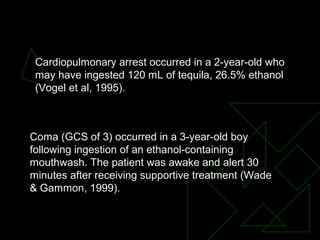 Cardiopulmonary arrest occurred in a 2-year-old who
may have ingested 120 mL of tequila, 26.5% ethanol
(Vogel et al, 1995).
Coma (GCS of 3) occurred in a 3-year-old boy
following ingestion of an ethanol-containing
mouthwash. The patient was awake and alert 30
minutes after receiving supportive treatment (Wade
& Gammon, 1999).
 