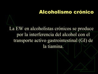 Alcoholismo crónico
La EW en alcoholistas crónicos se produce
por la interferencia del alcohol con el
transporte activo gastrointestinal (GI) de
la tiamina.
 