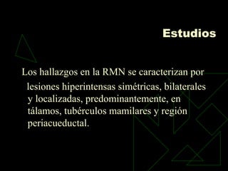 Estudios
Los hallazgos en la RMN se caracterizan por
lesiones hiperintensas simétricas, bilaterales
y localizadas, predominantemente, en
tálamos, tubérculos mamilares y región
periacueductal.
 