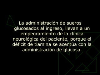La administración de sueros
glucosados al ingreso, llevan a un
empeoramiento de la clínica
neurológica del paciente, porque el
déficit de tiamina se acentúa con la
administración de glucosa.
 