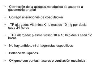 Corrección de la acidosis metabólica de acuerdo a gasometría arterial Corregir alteraciones de coagulación TP alargado: Vitamina K no más de 10 mg por dosis cada 24 horas TPT alargado: plasma fresco 10 a 15 l/kg/dosis cada 12 horas No hay antídoto ni antagonistas específicos Balance de líquidos Oxígeno con puntas nasales o ventilación mecánica 