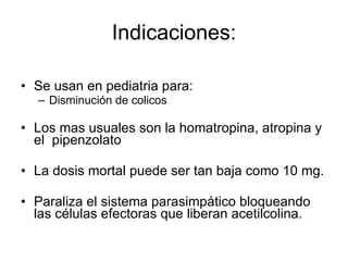 Indicaciones: Se usan en pediatria para: Disminución de colicos Los mas usuales son la homatropina, atropina y el  pipenzolato La dosis mortal puede ser tan baja como 10 mg.  Paraliza el sistema parasimpático bloqueando las células efectoras que liberan acetilcolina. 