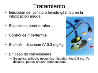 Tratamiento Inducción del vomito o lavado gástrico en la intoxicación aguda. Soluciones parenterales Control de hipertermia Sedición: diacepan IV 0.3 mg/kg En caso de convulsiones Se aplica antidoto especifico: fisostigmina 0.5 mg  IV, dilucido, puede causar convulsiones. 