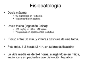Fisiopatología Dosis máxima:  90 mg/Kg/día en Pediatría. 4 gramos/día en adultos. Dosis tóxica (ingestión única): 150 mg/kg en niños  <12 años. 7,5 gramos en adolescentes y adultos. Efecto entre 30 min. y 2 horas después de una toma. Pico max. 1-2 horas (2-4 h. en sobredosificación). La vida media es de 2-4 horas, alargándose en niños, ancianos y en pacientes con disfunción hepática.  