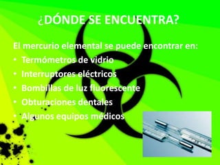 ¿DÓNDE SE ENCUENTRA?
El mercurio elemental se puede encontrar en:
• Termómetros de vidrio
• Interruptores eléctricos
• Bombillas de luz fluorescente
• Obturaciones dentales
• Algunos equipos médicos
 