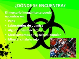 ¿DÓNDE SE ENCUENTRA?
El mercurio inorgánico se puede
encontrar en:
• Pilas
• Laboratorios de química
• Algunos desinfectantes
• Medicamentos de la cultura popular
• Mineral cinabrio rojo
 