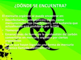 ¿DÓNDE SE ENCUENTRA?
El mercurio orgánico se puede encontrar en:
• Desinfectantes (antisépticos) viejos, como
mercurocromo rojo (merbromin), una sustancia que
actualmente está prohibida por la FDA
• Tiomersal
• Emanaciones de humo de la combustión del carbón
convertidas en mercurio orgánico por ciertos
organismos
• Peces que hayan ingerido una forma de mercurio
orgánico llamado metilmercurio
 