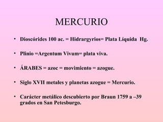 MERCURIO <ul><li>Dioscórides 100 ac. = Hidrargyrios= Plata Líquida  Hg. </li></ul><ul><li>Plinio =Argentum Vivum= plata vi...