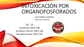 INTOXICACIÓN POR
ORGANOFOSFORADOS
LUIS GABRIEL LIZARAZO
PEDIATRIA 9 SEMESTRE
CIE – 10
Accidental: T60.0, X48
Suicidio(o intento): T60.0, x68
No determinado: T60.0, Y18
 