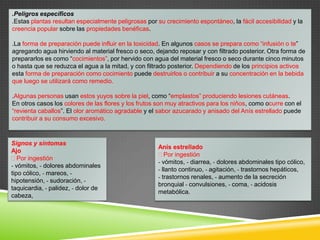 .Peligros específicos
.Estas plantas resultan especialmente peligrosas por su crecimiento espontáneo, la fácil accesibilidad y la
creencia popular sobre las propiedades benéficas.
.La forma de preparación puede influir en la toxicidad. En algunos casos se prepara como “infusión o te”
agregando agua hirviendo al material fresco o seco, dejando reposar y con filtrado posterior. Otra forma de
prepararlos es como “cocimientos”, por hervido con agua del material fresco o seco durante cinco minutos
o hasta que se reduzca el agua a la mitad, y con filtrado posterior. Dependiendo de los principios activos
esta forma de preparación como cocimiento puede destruirlos o contribuir a su concentración en la bebida
que luego se utilizará como remedio.
.Algunas personas usan estos yuyos sobre la piel, como “emplastos” produciendo lesiones cutáneas.
En otros casos los colores de las flores y los frutos son muy atractivos para los niños, como ocurre con el
“revienta caballos”. El olor aromático agradable y el sabor azucarado y anisado del Anís estrellado puede
contribuir a su consumo excesivo.

Signos y síntomas
Ajo
Por ingestión
- vómitos, - dolores abdominales
tipo cólico, - mareos, hipotensión, - sudoración, taquicardia, - palidez, - dolor de
cabeza,

Anís estrellado
Por ingestión
- vómitos, - diarrea, - dolores abdominales tipo cólico,
- llanto continuo, - agitación, - trastornos hepáticos,
- trastornos renales, - aumento de la secreción
bronquial - convulsiones, - coma, - acidosis
metabólica.

 