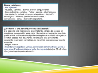 Signos y síntomas
Por ingestión:
- náuseas, - vómitos, - diarrea, a veces sanguinolenta,
- dolor abdominal, - cefalea, - Fiebre - astenia, - alucinaciones,
- deshidratación, - shock, - trastornos hepáticos, - depresión
neurológica, - debilidad y temblores musculares, convulsiones, - coma, - depresión respiratoria.

¿Qué hacer si una persona presenta intoxicación?
Si el paciente está inconsciente o somnoliento, póngalo de costado en
posición de recuperación. Vigile cada 10 minutos su respiración y no deje
que se enfríe. Trasládelo al hospital lo antes posible. En caso de ingestión:
si no han pasado más de 2 horas, y si el sujeto está plenamente
consciente, respira con normalidad, no ha sufrido convulsiones y todavía
no vomita:
Hágalo vomitar.
Cuando haya dejado de vomitar, adminístrele carbón activado y dele a
beber agua. Puede administrarle leche de magnesia (adultos, 30 ml; niños,
15 ml) una hora después del carbón.

 