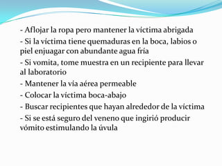 - Aflojar la ropa pero mantener la víctima abrigada
- Si la víctima tiene quemaduras en la boca, labios o
piel enjuagar con abundante agua fría
- Si vomita, tome muestra en un recipiente para llevar
al laboratorio
- Mantener la vía aérea permeable
- Colocar la víctima boca-abajo
- Buscar recipientes que hayan alrededor de la víctima
- Si se está seguro del veneno que ingirió producir
vómito estimulando la úvula
 