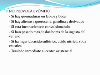  NO PROVOCAR VÓMITO:
 - Si hay quemaduras en labios y boca
 - Si hay aliento a querosene, gasolina y derivados
 - Si esta inconsciente o convulsionando
 - Si han pasado mas de dos horas de la ingesta del
 veneno
 - Si ha ingerido acido sulfúrico, acido nítrico, soda
 caustica
 - Traslado inmediato al centro asistencial
 