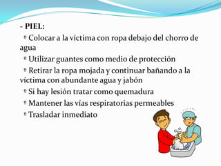 - PIEL:
  º Colocar a la víctima con ropa debajo del chorro de
agua
  º Utilizar guantes como medio de protección
  º Retirar la ropa mojada y continuar bañando a la
víctima con abundante agua y jabón
  º Si hay lesión tratar como quemadura
  º Mantener las vías respiratorias permeables
  º Trasladar inmediato
 