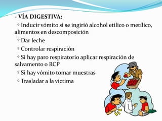 - VÍA DIGESTIVA:
  º Inducir vómito si se ingirió alcohol etílico o metílico,
alimentos en descomposición
  º Dar leche
  º Controlar respiración
  º Si hay paro respiratorio aplicar respiración de
salvamento o RCP
  º Si hay vómito tomar muestras
  º Trasladar a la víctima
 