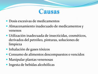  Dosis excesivas de medicamentos
 Almacenamiento inadecuado de medicamentos y
    venenos
   Utilización inadecuada de insecticidas, cosméticos,
    derivados del petróleo, pinturas, soluciones de
    limpieza
   Inhalación de gases tóxicos
   Consumo de alimentos descompuestos o vencidos
   Manipular plantas venenosas
   Ingesta de bebidas alcohólicas
 