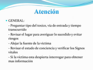  GENERAL:
 - Preguntar tipo del toxico, vía de entrada y tiempo
 transcurrido
 - Revisar el lugar para averiguar lo sucedido y evitar
 riesgos
 - Alejar la fuente de la víctima
 - Revisar el estado de conciencia y verificar los Signos
 vitales
 - Si la víctima esta despierta interrogar para obtener
 mas información
 