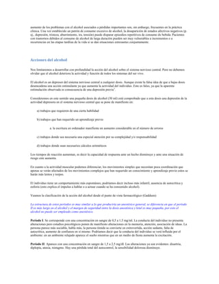 aumento de los problemas con el alcohol asociados a pérdidas importantes son, sin embargo, frecuentes en la práctica
clínica. Una vez establecido un patrón de consumo excesivo de alcohol, la desaparición de estados afectivos negativos (p.
ej., depresión, tristeza, aburrimiento, ira, tensión) puede disparar episodios repetitivos de consumo de bebida. Pacientes
con trastornos debidos al consumo de alcohol de larga duración pueden ser muy vulnerables a incrementos o a
recurrencias en las etapas tardíias de la vida si se dan situaciones estresantes conjuntamente.




Acciones del alcohol

Nos limitaremos a desarrollar con profundidad la acción del alcohol sobre el sistema nervioso central. Pero no debemos
olvidar que el alcohol deteriora la actividad y función de todos los sistemas del ser vivo.

El alcohol es un depresor del sistema nervioso central a cualquier dosis. Aunque existe la falsa idea de que a bajas dosis
desencadena una acción estimulante ya que aumenta la actividad del individuo. Esto es falso, ya que la aparente
estimulación observada es consecuencia de una depresión previa1.

Consideremos en este sentido una pequeña dosis de alcohol (30 ml) está comprobado que a esta dosis una depresión de la
actividad depresora en el sistema nervioso central que se pone de manifiesto en:

     a) trabajos que requieren de una cierta habilidad

     b) trabajos que han requerido un aprendizaje previo

               a. la escritura en ordenador manifiesta un aumento considerable en el número de errores

     c) trabajos donde sea necesaria una especial atención por su complejidad y/o responsabilidad

     d) trabajos donde sean necesarios cálculos aritméticos

Los tiempos de reacción aumentan, es decir la capacidad de respuesta ante un hecho disminuye y ante una situación de
riesgo este aumenta.

En cuanto a la actividad muscular podemos diferenciar, los movimientos simples que necesitan poca coordinación que
apenas se verán afectados de los movimientos complejos que han requerido un conocimiento y aprendizaje previo estos se
harán más lentos y torpes.

El individuo tiene un comportamiento más espontáneo, podríamos decir incluso más infantil, ausencia de autocrítica y
euforia (esto explica el impulso a hablar o a actuar cuando se ha consumido alcohol).

Veamos la clasificación de la acción del alcohol desde el punto de vista farmacológico (Gaddum):

La estructura de estos períodos es muy similar a lo que produciría un anestésico general, se diferencia en que el período
II es más largo en el alcohol y el margen de seguridad entre la dosis anestésica y letal es muy pequeña, por esto el
alcohol no puede ser empleado como anestésico.

Período I. Se corresponde con una concentración en sangre de 0,5 a 1,5 mg/ml. La conducta del individuo no presenta
alteraciones pero estudios psicológicos ponen de manifiesto alteraciones en la memoria, atención, asociación de ideas. La
persona parece más sociable, habla más, la persona tímida se convierte en extrovertida, acción sedante, falta de
autocrítica, aumento de confianza en si mismo. Podríamos decir que la conducta del individuo se verá influida por el
ambiente: en un ambiente relajado aparece el sueño mientras que en un medio de fiesta aumenta la excitación.

Período II. Aparece con una concentración en sangre de 1,5 a 2,5 mg/dl. Las alteraciones ya son evidentes: disartría,
diplopía, ataxia, nistagmo. Hay una pérdida total del autocontrol, la sensibilidad dolorosa disminuye.
 