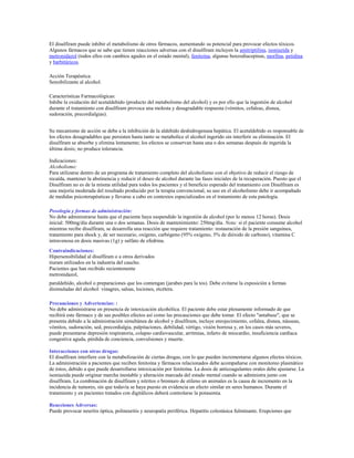 El disulfiram puede inhibir el metabolismo de otros fármacos, aumentando su potencial para provocar efectos tóxicos.
Algunos fármacos que se sabe que tienen reacciones adversas con el disulfiram incluyen la amitriptilina, isoniazida y
metronidazol (todos ellos con cambios agudos en el estado mental), fenitoína, algunas benzodiacepinas, morfina, petidina
y barbitúricos.

Acción Terapéutica:
Sensibilizante al alcohol.

Características Farmacológicas:
Inhibe la oxidación del acetaldehído (producto del metabolismo del alcohol) y es por ello que la ingestión de alcohol
durante el tratamiento con disulfiram provoca una molesta y desagradable respuesta (vómitos, cefaleas, disnea,
sudoración, precordialgias).


Su mecanismo de acción se debe a la inhibición de la aldehído deshidrogenasa hepática. El acetaldehído es responsable de
los efectos desagradables que persisten hasta tanto se metabolice el alcohol ingerido sin interferir su eliminación. El
disulfiram se absorbe y elimina lentamente; los efectos se conservan hasta una o dos semanas después de ingerida la
última dosis; no produce tolerancia.

Indicaciones:
Alcoholismo:
Para utilizarse dentro de un programa de tratamiento completo del alcoholismo con el objetivo de reducir el riesgo de
recaída, mantener la abstinencia y reducir el deseo de alcohol durante las fases iniciales de la recuperación. Puesto que el
Disulfiram no es de la misma utilidad para todos los pacientes y el beneficio esperado del tratamiento con Disulfiram es
una mejoría moderada del resultado producido por la terapia convencional, su uso en el alcoholismo debe ir acompañado
de medidas psicoterapéuticas y llevarse a cabo en contextos especializados en el tratamiento de esta patología.

Posología y formas de administración:
No debe administrarse hasta que el paciente haya suspendido la ingestión de alcohol (por lo menos 12 horas). Dosis
inicial: 500mg/día durante una o dos semanas. Dosis de mantenimiento: 250mg/día. Nota: si el paciente consume alcohol
mientras recibe disulfiram, se desarrolla una reacción que requiere tratamiento: restauración de la presión sanguínea,
tratamiento para shock y, de ser necesario, oxígeno, carbógeno (95% oxígeno, 5% de dióxido de carbono), vitamina C
intravenosa en dosis masivas (1g) y sulfato de efedrina.
Contraindicaciones:
Hipersensibilidad al disulfiram o a otros derivados
tiuram utilizados en la industria del caucho.
Pacientes que han recibido recientemente
metronidazol,
paraldehído, alcohol o preparaciones que los contengan (jarabes para la tos). Debe evitarse la exposición a formas
disimuladas del alcohol: vinagres, salsas, lociones, etcétera.

Precauciones y Advertencias: :
No debe administrarse en presencia de intoxicación alcohólica. El paciente debe estar plenamente informado de que
recibirá este fármaco y de sus posibles efectos así como las precauciones que debe tomar. El efecto "antabuse", que se
presenta debido a la administración simultánea de alcohol y disulfiram, incluye enrojecimiento, cefalea, disnea, náuseas,
vómitos, sudoración, sed, precordialgia, palpitaciones, debilidad, vértigo, visión borrosa y, en los casos más severos,
puede presentarse depresión respiratoria, colapso cardiovascular, arritmias, infarto de miocardio, insuficiencia cardíaca
congestiva aguda, pérdida de conciencia, convulsiones y muerte.

Interacciones con otras drogas:
El disulfiram interfiere con la metabolización de ciertas drogas, con lo que pueden incrementarse algunos efectos tóxicos.
La administración a pacientes que reciben fenitoína y fármacos relacionados debe acompañarse con monitoreo plasmático
de éstos, debido a que puede desarrollarse intoxicación por fenitoína. La dosis de anticoagulantes orales debe ajustarse. La
isoniazida puede originar marcha inestable y alteración marcada del estado mental cuando se administra junto con
disulfiram. La combinación de disulfiram y nitritos o bromuro de etileno en animales es la causa de incremento en la
incidencia de tumores, sin que todavía se haya puesto en evidencia un efecto similar en seres humanos. Durante el
tratamiento y en pacientes tratados con digitálicos deberá controlarse la potasemia.

Reacciones Adversas:
Puede provocar neuritis óptica, polineuritis y neuropatía periférica. Hepatitis colestásica fulminante. Erupciones que
 