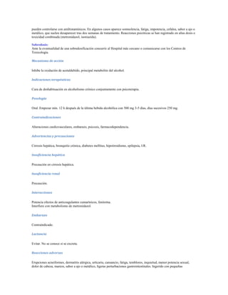 pueden controlarse con antihistamínicos. En algunos casos aparece somnolencia, fatiga, impotencia, cefalea, sabor a ajo o
metálico, que suelen desaparecer tras dos semanas de tratamiento. Reacciones psicóticas se han registrado en altas dosis o
toxicidad combinada (metronidazol, isoniazida).

Sobredosis:
Ante la eventualidad de una sobredosificación concurrir al Hospital más cercano o comunicarse con los Centros de
Toxicología.

Mecanismo de acción

Inhibe la oxidación de acetaldehído, principal metabolito del alcohol.

Indicaciones terapéuticas

Cura de deshabituación en alcoholismo crónico conjuntamente con psicoterapia.

Posología

Oral. Empezar mín. 12 h después de la última bebida alcohólica con 500 mg 3-5 días, días sucesivos 250 mg.

Contraindicaciones

Alteraciones cardiovasculares, embarazo, psicosis, farmacodependencia.

Advertencias y precauciones

Cirrosis hepática, bronquitis crónica, diabetes mellitus, hipotiroidismo, epilepsia, I.R.

Insuficiencia hepática

Precaución en cirrosis hepática.

Insuficiencia renal

Precaución.

Interacciones

Potencia efectos de anticoagulantes cumarínicos, fenitoína.
Interfiere con metabolismo de metronidazol.

Embarazo

Contraindicado.

Lactancia

Evitar. No se conoce si se excreta.

Reacciones adversas

Erupciones acneiformes, dermatitis alérgica, urticaria, cansancio, fatiga, temblores, inquietud, menor potencia sexual,
dolor de cabeza, mareos, sabor a ajo o metálico, ligeras perturbaciones gastrointestinales. Ingerido con pequeñas
 