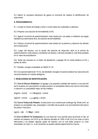 3
5.4 Utilizar la campana extractora de gases al momento de realizar la identificación de
reacciones.
6. PROCEDIMIENTO:
6.1. Limpiar el mesón de trabajo y tener a mano todos los materiales a utilizarse
6.2. Preparar una solución de formaldehido al 4%.
6.3. Agarrar al animal de experimentación (rata wistar) por sus patas y mediante una aguja
hipodérmica administrar 8mL de solución de formaldehido.
6.4. Colocar al animal de experimentación (rata wistar) en la panema y observar los efectos
de la intoxicación.
6.5. Luego del deceso, con la ayuda del estuche de disección, abrir el al animal de
experimentación (rata wistar) y recolectar sus fluidos y vísceras picadas lo más finas posibles
en un vaso de precipitación.
6.6. Verter las vísceras en un balón de destilación y agregar 50 mL ácido tartárico al 4% y
perlas de vidrio.
6.7. Destilar, recoger el destilado en NaOH 0.1 N.
6.8. Con aproximadamente 15 mL del destilado recogido (muestra) realizar las reacciones de
reconocimientos en medios biológicos.
7. REACCIONES DE IDENTIFICACIÓN:
7.1. Con el Cloruro Estañoso: al agregar una pequeña cantidad del reactivo a una porción
de la muestra, en caso positivo se debe producir un precipitado blanco de cloruro mercurioso
o calomel o un precipitado negro de Hg metálico.
2HgCl2 + SnCl2 Hg2Cl2 + SnCl4
Hg2Cl2 + SnCl2 2Hg + SnCl4
7.2. Con el Yoduro de Potasio: al reaccionar una muestra que contenga Hg, frente al Ki, se
produce un precipitado rojo, anaranjado o amarillo (de acuerdo a la concentración del toxico)
de yoduro mercúrico.
HgCl2 + 2IK HgI2 + 2KCl
7.3 Con la Difenil Tio Carbazona: es una reacción muy sencilla para reconocer el Hg; (el
reactivo se prepara con 0.012 gr de ditizona disuelta en 1000 ml de Cl4C) se mide un poco
demuestra y se añaden algunas gotas de reactivo con el cual debe producir un color
anaranjado en caso (+), si es necesario se puede calentar ligeramente la mezcla.
 