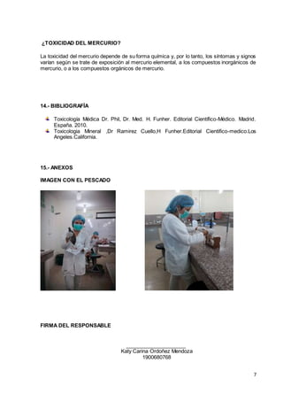 7
¿TOXICIDAD DEL MERCURIO?
La toxicidad del mercurio depende de su forma química y, por lo tanto, los síntomas y signos
varían según se trate de exposición al mercurio elemental, a los compuestos inorgánicos de
mercurio, o a los compuestos orgánicos de mercurio.
14.- BIBLIOGRAFÍA
Toxicología Médica Dr. Phil, Dr. Med. H. Funher. Editorial Científico-Médico. Madrid.
España. 2010.
Toxicologia Mineral ,Dr Ramirez Cuello,H Funher.Editorial Cientifico-medico.Los
Angeles.California.
15.- ANEXOS
IMAGEN CON EL PESCADO
FIRMA DEL RESPONSABLE
Katy Carina Ordoñez Mendoza
1900680768
 