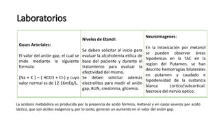 Laboratorios
Gases Arteriales:
El valor del anión gap, el cual se
mide mediante la siguiente
formula:
(Na + K ) – ( HCO3 + Cl-) y cuyo
valor normal es de 12-16mEq/L.
Niveles de Etanol:
Se deben solicitar al inicio para
evaluar la alcoholemia etílica de
base del paciente y durante el
tratamiento para evaluar la
efectividad del mismo.
Se deben solicitar además
electrolitos para medir el anión
gap, BUN, creatinina, glicemia.
Neuroimagenes:
En la intoxicación por metanol
se pueden observar áreas
hipodensas en la TAC en la
region del Putamen, se han
descrito hemorragias bilaterales
en putamen y caudado e
hipodensidad de la sustancia
blanca cortico/subcortical.
Necrosis del nervio optico.
La acidosis metabólica es producida por la presencia de acido fórmico, metanol y en casos severos por acido
láctico, que son ácidos exógenos y, por lo tanto, generan un aumento en el valor del anión gap.
 
