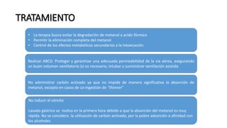 TRATAMIENTO
• La terapia busca evitar la degradación de metanol a acido fórmico
• Permitir la eliminación completa del metanol
• Control de los efectos metabólicos secundarios a la intoxicación.
Realizar ABCD. Proteger y garantizar una adecuada permeabilidad de la vía aérea, asegurando
un buen volumen ventilatorio (si es necesario, intubar y suministrar ventilación asistida
No administrar carbón activado ya que no impide de manera significativa la absorción de
metanol, excepto en casos de co-ingestión de “thinner”
No inducir el vómito
Lavado gástrico se realiza en la primera hora debido a que la absorción del metanol es muy
rápida. No se considera la utilización de carbón activado, por la pobre adsorción o afinidad con
los alcoholes
 