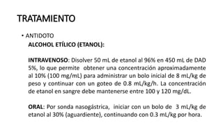 TRATAMIENTO
• ANTIDOTO
ALCOHOL ETÍLICO (ETANOL):
INTRAVENOSO: Disolver 50 mL de etanol al 96% en 450 mL de DAD
5%, lo que permite obtener una concentración aproximadamente
al 10% (100 mg/mL) para administrar un bolo inicial de 8 mL/kg de
peso y continuar con un goteo de 0.8 mL/kg/h. La concentración
de etanol en sangre debe mantenerse entre 100 y 120 mg/dL.
ORAL: Por sonda nasogástrica, iniciar con un bolo de 3 mL/kg de
etanol al 30% (aguardiente), continuando con 0.3 mL/kg por hora.
 
