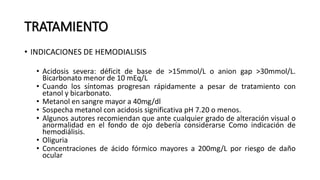 TRATAMIENTO
• INDICACIONES DE HEMODIALISIS
• Acidosis severa: déficit de base de >15mmol/L o anion gap >30mmol/L.
Bicarbonato menor de 10 mEq/L
• Cuando los síntomas progresan rápidamente a pesar de tratamiento con
etanol y bicarbonato.
• Metanol en sangre mayor a 40mg/dl
• Sospecha metanol con acidosis significativa pH 7.20 o menos.
• Algunos autores recomiendan que ante cualquier grado de alteración visual o
anormalidad en el fondo de ojo debería considerarse Como indicación de
hemodiálisis.
• Oliguria
• Concentraciones de ácido fórmico mayores a 200mg/L por riesgo de daño
ocular
 