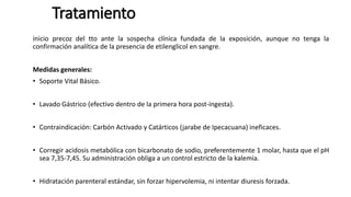 Tratamiento
inicio precoz del tto ante la sospecha clínica fundada de la exposición, aunque no tenga la
confirmación analítica de la presencia de etilenglicol en sangre.
Medidas generales:
• Soporte Vital Básico.
• Lavado Gástrico (efectivo dentro de la primera hora post-ingesta).
• Contraindicación: Carbón Activado y Catárticos (jarabe de Ipecacuana) ineficaces.
• Corregir acidosis metabólica con bicarbonato de sodio, preferentemente 1 molar, hasta que el pH
sea 7,35-7,45. Su administración obliga a un control estricto de la kalemia.
• Hidratación parenteral estándar, sin forzar hipervolemia, ni intentar diuresis forzada.
 