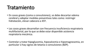 Tratamiento
• En casos graves (coma o convulsiones), se debe descartar edema
cerebral y adoptar medidas preventivas tales como: restringir
hidratación, elevar cabecera a 45º.
• Los casos graves desarrollan con frecuencia insuficiencia respiratoria
multifactorial, por lo que se debe estar disponible asistencia
respiratoria mecánica.
• Controlar y tratar hipoglucemia, hipocalcemia e hipomagnesemia, en
particular si hay signos de tetania o convulsiones (BZP).
 