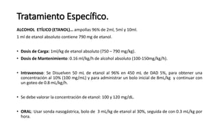 Tratamiento Específico.
ALCOHOL ETÍLICO (ETANOL)… ampollas 96% de 2ml, 5ml y 10ml.
1 ml de etanol absoluto contiene 790 mg de etanol.
• Dosis de Carga: 1ml/kg de etanol absoluto (750 – 790 mg/kg).
• Dosis de Mantenimiento: 0.16 ml/kg/h de alcohol absoluto (100-150mg/kg/h).
• Intravenoso: Se Disuelven 50 mL de etanol al 96% en 450 mL de DAD 5%, para obtener una
concentración al 10% (100 mg/mL) y para administrar un bolo inicial de 8mL/kg y continuar con
un goteo de 0.8 mL/kg/h.
• Se debe valorar la concentración de etanol: 100 y 120 mg/dL.
• ORAL: Usar sonda nasogástrica, bolo de 3 mL/kg de etanol al 30%, seguida de con 0.3 mL/kg por
hora.
 