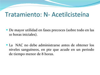 Tratamiento: N- Acetilcisteína De mayor utilidad en fases precoces (sobre todo en las 10 horas iniciales). La  NAC no debe administrarse antes de obtener los niveles sanguíneos, en pte que acude en un periodo de tiempo menor de 8 horas. 
