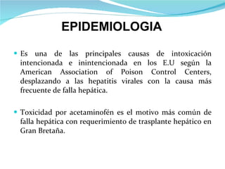 Es una de las principales causas de intoxicación intencionada e inintencionada en los E.U seg ú n la American Association of Poison Control Centers, desplazando a las hepatitis virales con la causa más frecuente de falla hepática. Toxicidad por acetaminofén es el motivo más común de falla hepática con requerimiento de trasplante hepático en Gran Bretaña. EPIDEMIOLOGIA 