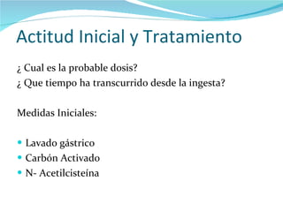 Actitud Inicial y Tratamiento  ¿ Cual es la probable dosis? ¿ Que tiempo ha transcurrido desde la ingesta? Medidas Iniciales: Lavado gástrico Carbón Activado N- Acetilcisteína  