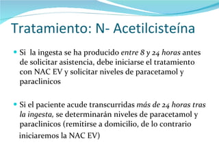 Tratamiento: N- Acetilcisteína Si  la ingesta se ha producido  entre 8 y 24 horas  antes de solicitar asistencia, debe iniciarse el tratamiento con NAC EV y solicitar niveles de paracetamol y paraclinicos Si el paciente acude transcurridas  más de 24 horas tras la ingesta,  se determinarán niveles de paracetamol y paraclinicos (remitirse a domicilio, de lo contrario iniciaremos la NAC EV) 