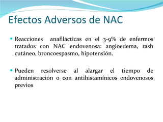 Efectos Adversos de NAC Reacciones  anafilácticas en el 3-9% de enfermos tratados con NAC endovenosa: angioedema, rash cutáneo, broncoespasmo, hipotensión. Pueden resolverse al alargar el tiempo de administración o con antihistamínicos endovenosos previos 