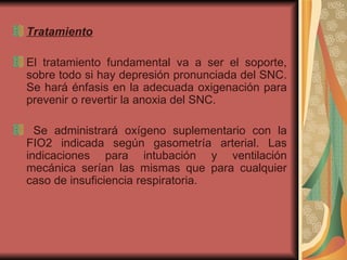 Tratamiento    El tratamiento fundamental va a ser el soporte, sobre todo si hay depresión pronunciada del SNC. Se hará énfasis en la adecuada oxigenación para prevenir o revertir la anoxia del SNC. Se administrará oxígeno suplementario con la FIO2 indicada según gasometría arterial. Las indicaciones para intubación y ventilación mecánica serían las mismas que para cualquier caso de insuficiencia respiratoria.  